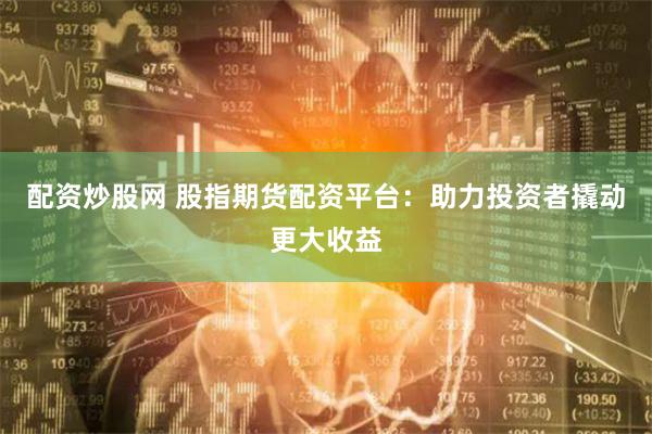 配资炒股网 股指期货配资平台：助力投资者撬动更大收益